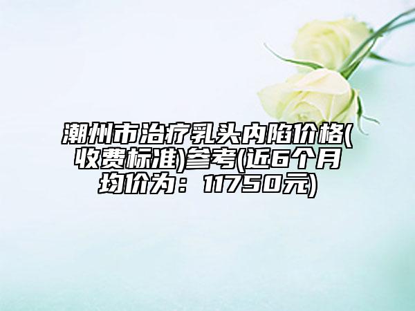 潮州市治療乳頭內陷價格(收費標準)參考(近6個月均價為：11750元)