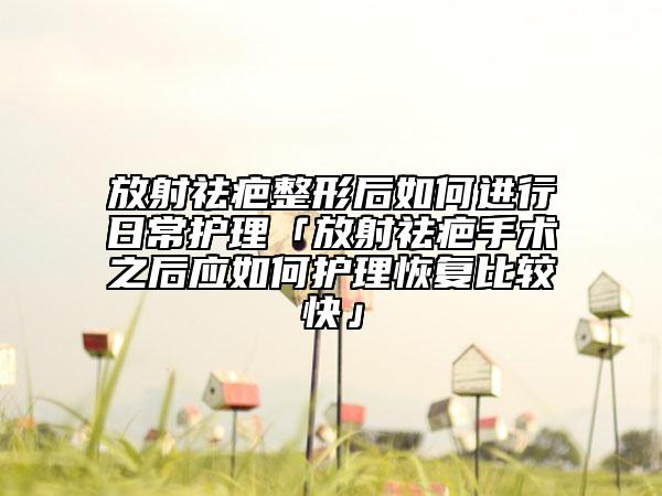 放射祛疤整形后如何進(jìn)行日常護(hù)理「放射祛疤手術(shù)之后應(yīng)如何護(hù)理恢復(fù)比較快」