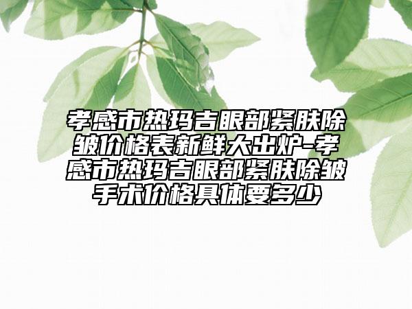 孝感市熱瑪吉眼部緊膚除皺價格表新鮮大出爐-孝感市熱瑪吉眼部緊膚除皺手術價格具體要多少