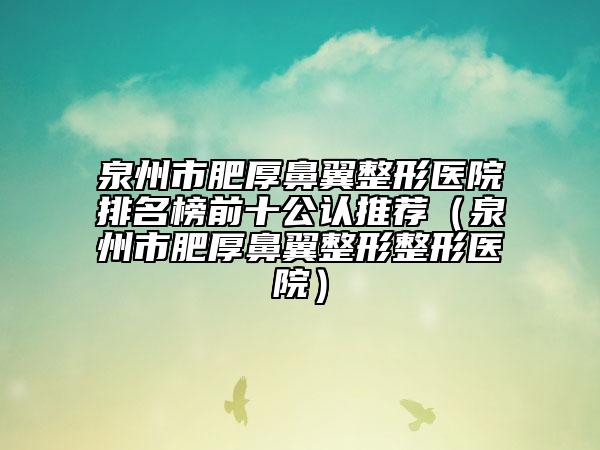 泉州市肥厚鼻翼整形醫(yī)院排名榜前十公認推薦（泉州市肥厚鼻翼整形整形醫(yī)院）