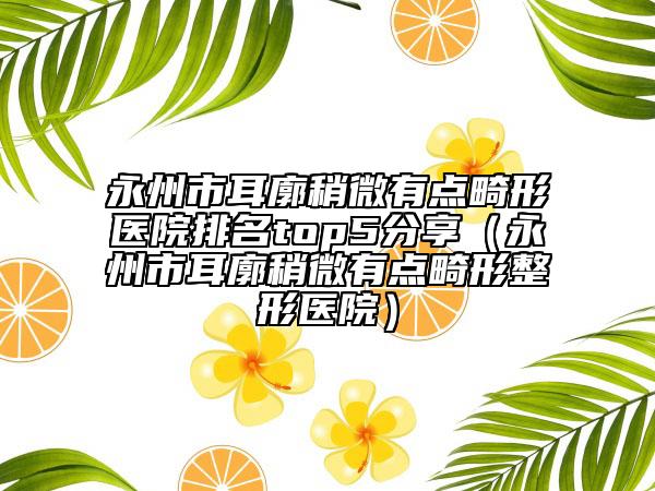 永州市耳廓稍微有點(diǎn)畸形醫(yī)院排名top5分享（永州市耳廓稍微有點(diǎn)畸形整形醫(yī)院）