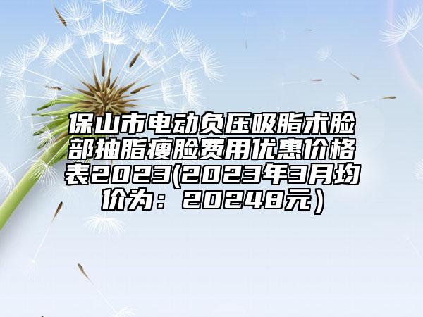保山市電動負壓吸脂術臉部抽脂瘦臉費用優(yōu)惠價格表2023(2023年3月均價為：20248元）