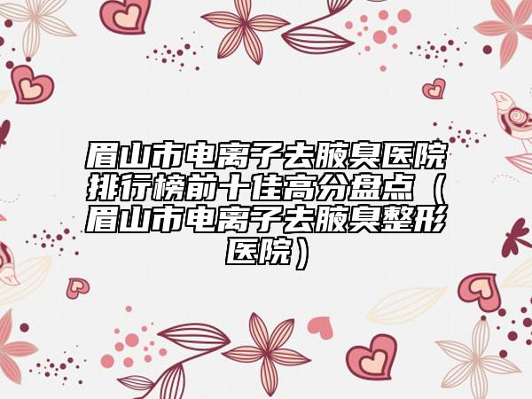 眉山市電離子去腋臭醫(yī)院排行榜前十佳高分盤點（眉山市電離子去腋臭整形醫(yī)院）