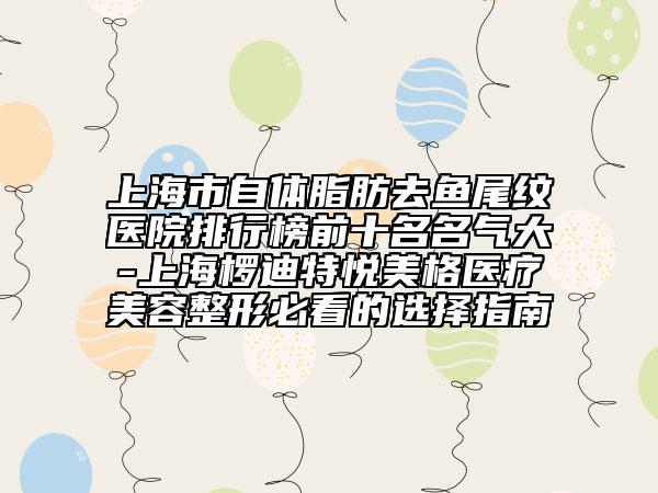 上海市自體脂肪去魚(yú)尾紋醫(yī)院排行榜前十名名氣大-上海欏迪特悅美格醫(yī)療美容整形必看的選擇指南