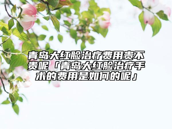 青島大紅臉治療費用貴不貴呢「青島大紅臉治療手術的費用是如何的呢」