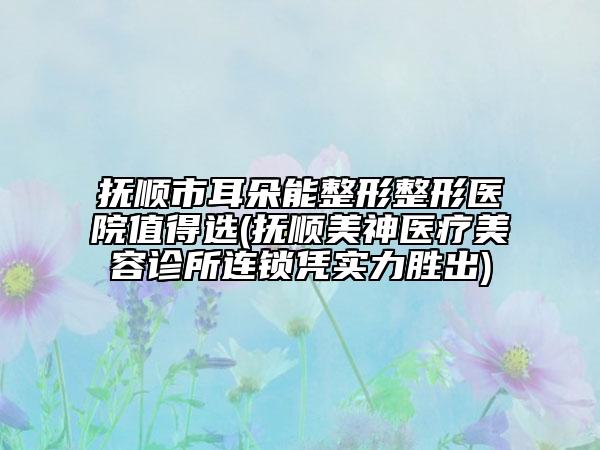 撫順市耳朵能整形整形醫(yī)院值得選(撫順美神醫(yī)療美容診所連鎖憑實(shí)力勝出)