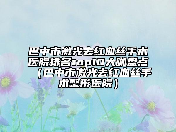 巴中市激光去紅血絲手術(shù)醫(yī)院排名top10大咖盤點(diǎn)（巴中市激光去紅血絲手術(shù)整形醫(yī)院）