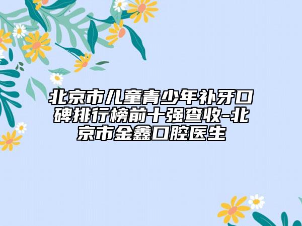 北京市兒童青少年補牙口碑排行榜前十強查收-北京市金鑫口腔醫(yī)生