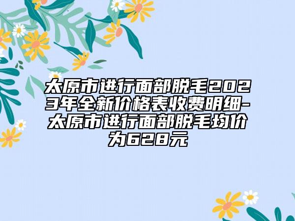 太原市進行面部脫毛2023年全新價格表收費明細-太原市進行面部脫毛均價為628元