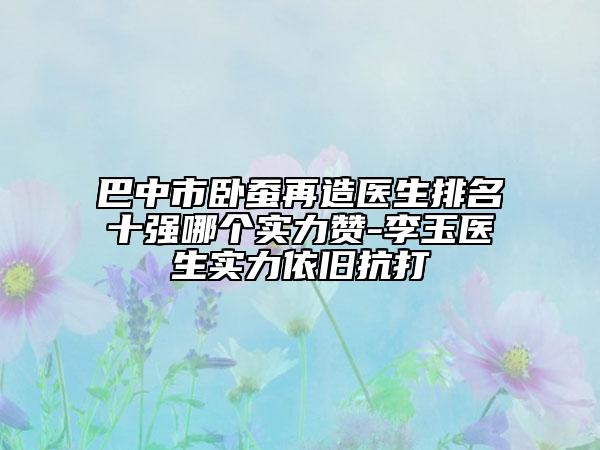 巴中市臥蠶再造醫(yī)生排名十強哪個實力贊-李玉醫(yī)生實力依舊抗打