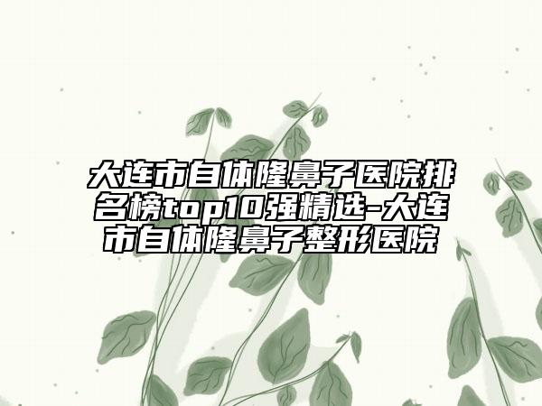 大連市自體隆鼻子醫(yī)院排名榜top10強精選-大連市自體隆鼻子整形醫(yī)院