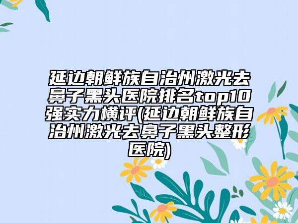 延邊朝鮮族自治州激光去鼻子黑頭醫(yī)院排名top10強(qiáng)實(shí)力橫評(延邊朝鮮族自治州激光去鼻子黑頭整形醫(yī)院)