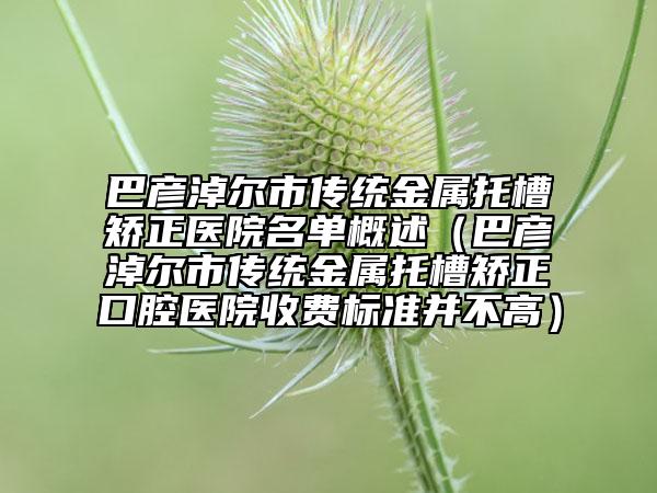 巴彥淖爾市傳統(tǒng)金屬托槽矯正醫(yī)院名單概述（巴彥淖爾市傳統(tǒng)金屬托槽矯正口腔醫(yī)院收費標(biāo)準(zhǔn)并不高）