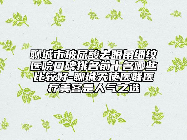 聊城市玻尿酸去眼角細(xì)紋醫(yī)院口碑排名前十名哪些比較好-聊城天使醫(yī)聯(lián)醫(yī)療美容是人氣之選