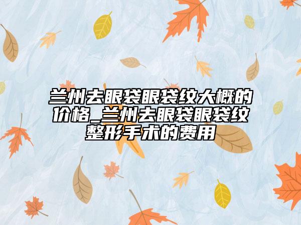 蘭州去眼袋眼袋紋大概的價格_蘭州去眼袋眼袋紋整形手術(shù)的費用