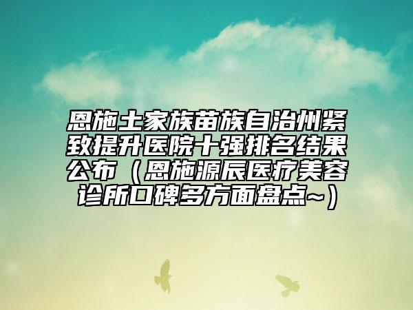 恩施土家族苗族自治州緊致提升醫(yī)院十強(qiáng)排名結(jié)果公布（恩施源辰醫(yī)療美容診所口碑多方面盤點(diǎn)~）