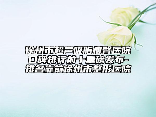 徐州市超聲吸脂瘦臀醫(yī)院口碑排行前十重磅發(fā)布-排名靠前徐州市整形醫(yī)院