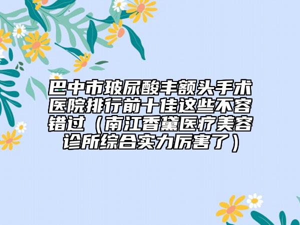 巴中市玻尿酸豐額頭手術(shù)醫(yī)院排行前十佳這些不容錯(cuò)過（南江香黛醫(yī)療美容診所綜合實(shí)力厲害了）