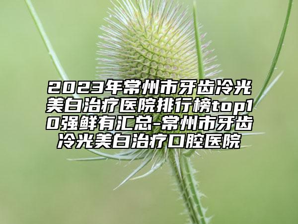 2023年常州市牙齒冷光美白治療醫(yī)院排行榜top10強(qiáng)鮮有匯總-常州市牙齒冷光美白治療口腔醫(yī)院