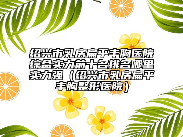 紹興市乳房扁平豐胸醫(yī)院綜合實力前十名排名哪里實力強（紹興市乳房扁平豐胸整形醫(yī)院）