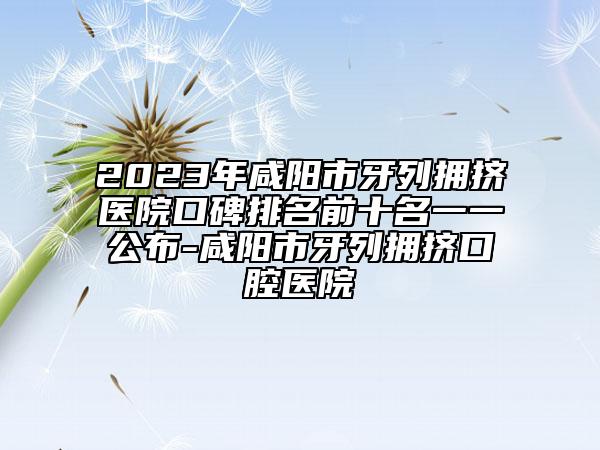 2023年咸陽市牙列擁擠醫(yī)院口碑排名前十名一一公布-咸陽市牙列擁擠口腔醫(yī)院