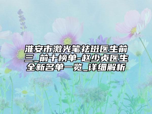 淮安市激光筆祛斑醫(yī)生前三_前十榜單-趙少貞醫(yī)生全新名單一覽_詳細解析