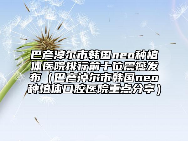 巴彥淖爾市韓國(guó)neo種植體醫(yī)院排行前十位震撼發(fā)布（巴彥淖爾市韓國(guó)neo種植體口腔醫(yī)院重點(diǎn)分享）