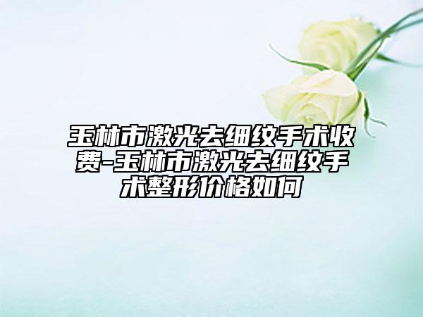 玉林市激光去細(xì)紋手術(shù)收費(fèi)-玉林市激光去細(xì)紋手術(shù)整形價(jià)格如何