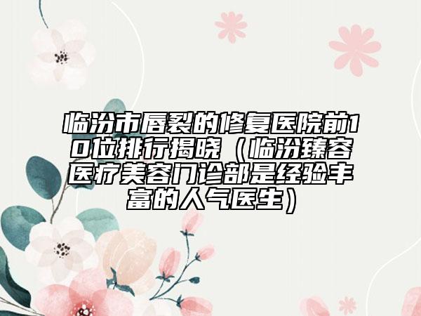 臨汾市唇裂的修復醫(yī)院前10位排行揭曉（臨汾臻容醫(yī)療美容門診部是經(jīng)驗豐富的人氣醫(yī)生）