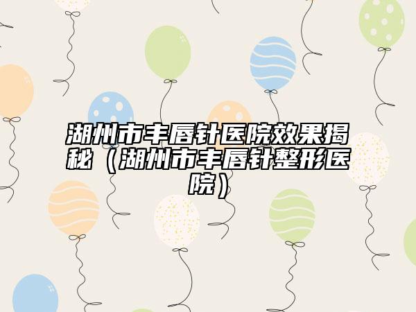 湖州市豐唇針醫(yī)院效果揭秘（湖州市豐唇針整形醫(yī)院）