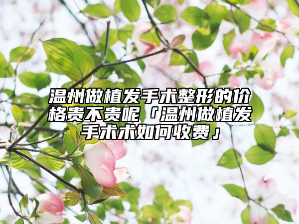 溫州做植發(fā)手術(shù)整形的價(jià)格貴不貴呢「溫州做植發(fā)手術(shù)術(shù)如何收費(fèi)」
