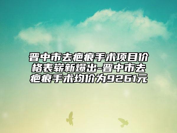 晉中市去疤痕手術(shù)項目價格表嶄新爆出-晉中市去疤痕手術(shù)均價為9261元