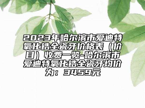 2023年哈爾濱市愛(ài)迪特氧化鋯全瓷牙價(jià)格表（價(jià)目）收費(fèi)一覽-哈爾濱市愛(ài)迪特氧化鋯全瓷牙均價(jià)為：3459元
