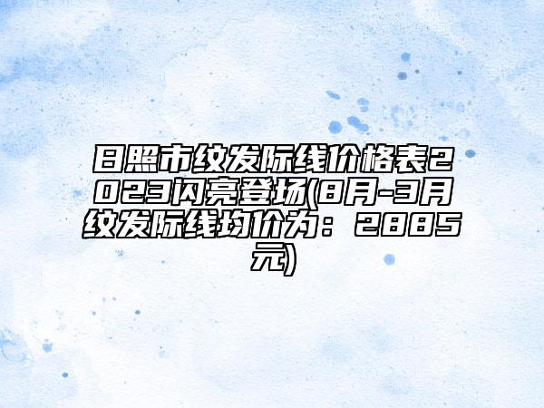 日照市紋發(fā)際線價(jià)格表2023閃亮登場(8月-3月紋發(fā)際線均價(jià)為：2885元)
