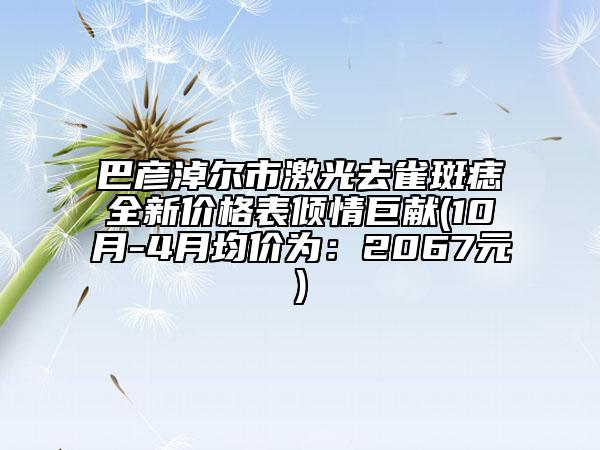巴彥淖爾市激光去雀斑痣全新價格表傾情巨獻(xiàn)(10月-4月均價為：2067元)