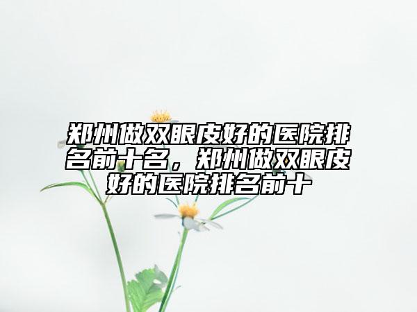 鄭州做雙眼皮好的醫(yī)院排名前十名，鄭州做雙眼皮好的醫(yī)院排名前十