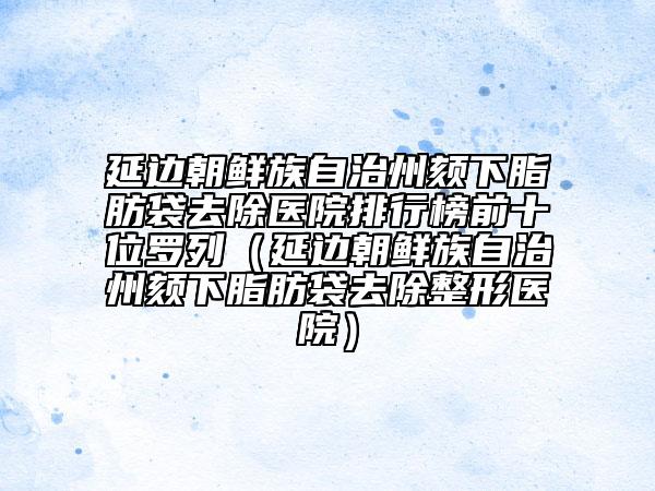 延邊朝鮮族自治州頦下脂肪袋去除醫(yī)院排行榜前十位羅列（延邊朝鮮族自治州頦下脂肪袋去除整形醫(yī)院）
