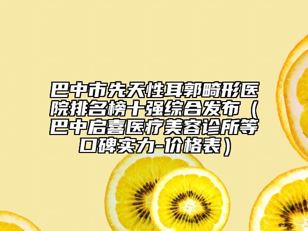 巴中市先天性耳郭畸形醫(yī)院排名榜十強綜合發(fā)布（巴中啟喜醫(yī)療美容診所等口碑實力-價格表）