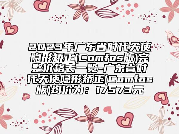 2023年廣東省時代天使隱形矯正(Comfos版)完整價格表一覽-廣東省時代天使隱形矯正(Comfos版)均價為：17573元