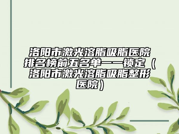 洛陽市激光溶脂吸脂醫(yī)院排名榜前五名單一一鎖定（洛陽市激光溶脂吸脂整形醫(yī)院）