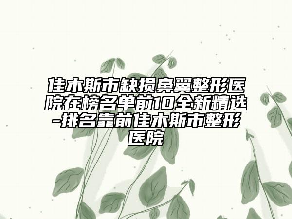 佳木斯市缺損鼻翼整形醫(yī)院在榜名單前10全新精選-排名靠前佳木斯市整形醫(yī)院