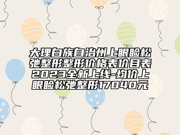 大理白族自治州上眼瞼松弛整形整形價格表價目表2023全新上線-均價上眼瞼松弛整形17040元