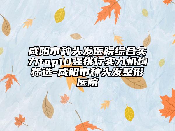 咸陽市種頭發(fā)醫(yī)院綜合實(shí)力top10強(qiáng)排行實(shí)力機(jī)構(gòu)篩選-咸陽市種頭發(fā)整形醫(yī)院