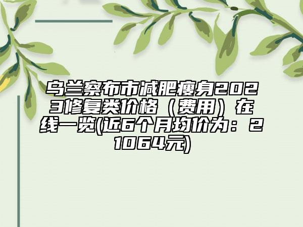 烏蘭察布市減肥瘦身2023修復(fù)類(lèi)價(jià)格（費(fèi)用）在線一覽(近6個(gè)月均價(jià)為：21064元)