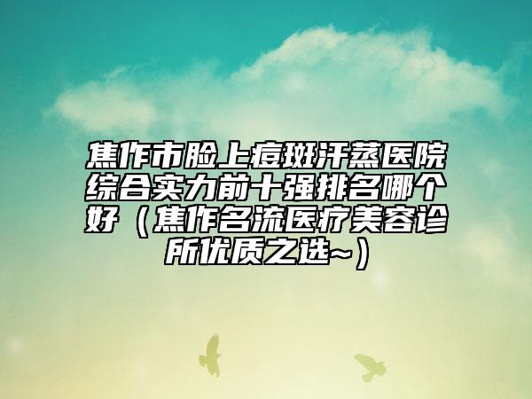 焦作市臉上痘斑汗蒸醫(yī)院綜合實力前十強排名哪個好（焦作名流醫(yī)療美容診所優(yōu)質(zhì)之選~）
