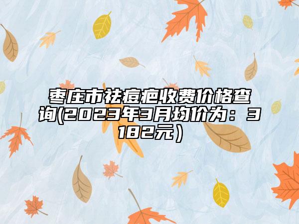 棗莊市祛痘疤收費(fèi)價(jià)格查詢(xún)(2023年3月均價(jià)為：3182元）