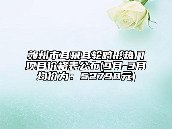 贛州市耳朵耳輪畸形熱門項(xiàng)目?jī)r(jià)格表公布(9月-3月均價(jià)為：52798元)