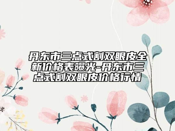 丹東市三點式割雙眼皮全新價格表曝光-丹東市三點式割雙眼皮價格行情