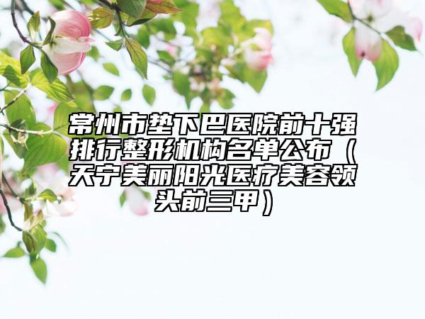 常州市墊下巴醫(yī)院前十強排行整形機(jī)構(gòu)名單公布（天寧美麗陽光醫(yī)療美容領(lǐng)頭前三甲）