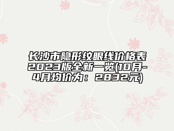 長沙市隱形紋眼線價(jià)格表2023版全新一覽(10月-4月均價(jià)為：2832元)